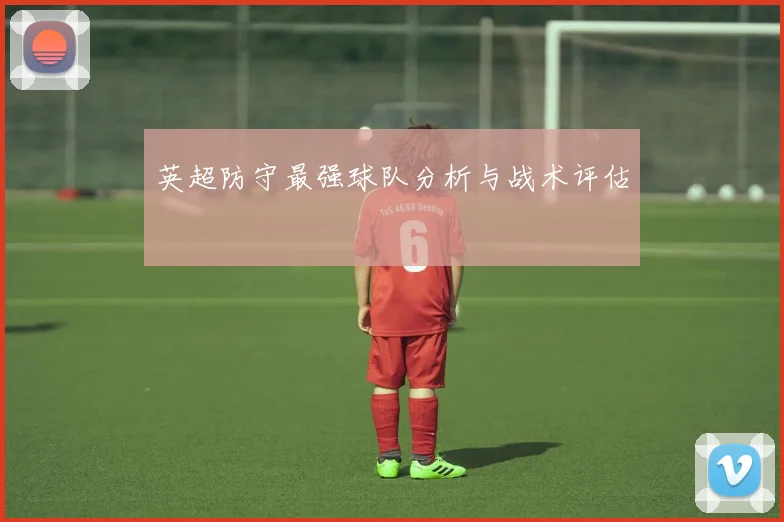 英超防守最强球队分析与战术评估